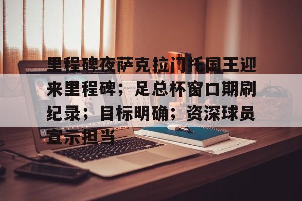 金年会登录入口-关于里程碑夜萨克拉门托国王迎来里程碑；足总杯窗口期刷纪录；目标明确；资深球员宣示担当的信息